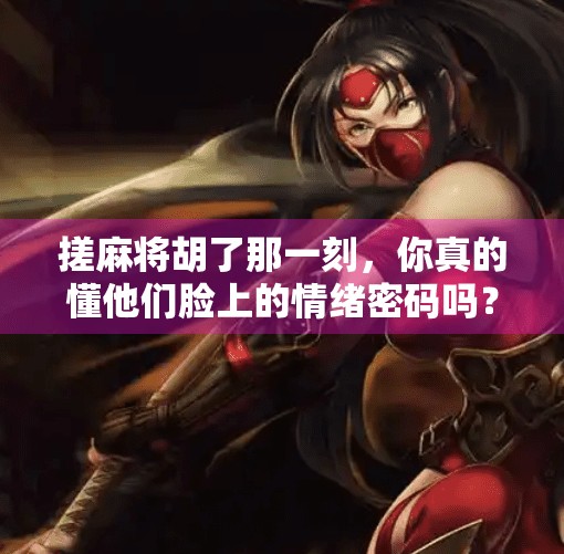 搓麻将胡了那一刻,你真的懂他们脸上的情绪密码吗?