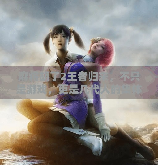 麻将胡了2王者归来，不只是游戏，更是几代人的集体记忆与情感共鸣